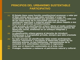 PRINCIPIOS DEL URBANISMO SUSTENTABLE
PARTICIPATIVO
(1) El Estado tiene como función constitucional promover y velar por
el bien común para lo cual debe contribuir a crear las
condiciones de habitabilidad que permitan a todos y a cada uno
de los integrantes de la comunidad nacional su mayor
realización espiritual y material posible con pleno respeto a sus
derechos y garantías constitucionales.
(2) Todo proceso de planificación urbana afecta al medio ambiente
por lo tanto debe cumplir con las tres dimensiones básicas del
desarrollo social, ambiental en un enfoque integrado y
simultaneo.
(3) La planificación urbana genera el derecho de introducir
limitaciones a la propiedad privada, siempre que este orientada
a la función social.
(4) En todo proceso de planificación debe existir participación
efectiva, interactiva y vinculante al desarrollo urbano de los
distintos actores, ya sea habitantes, representantes de la
sociedad civil, autoridades comunales o regionales.
(5) Velar por el desarrollo sustentable en el área rural.
(6) Proteger, mantener y restaurar el patrimonio natural y cultural.
 