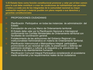 1) El Estado tiene como función constitucional promover y velar por el bien común
para lo cual debe contribuir a crear las condiciones de habitabilidad que permitan
a todos y a cada uno de los integrantes de la comunidad nacional su mayor
realización espiritual y material posible con pleno respeto a sus derechos y
garantías constitucionales
 PROPOSICIONES CIUDADANAS
 Planificación Participativa en todas las instancias de administración del
Estado
 Formulación de una Ley Marco de Ordenamiento territorial.
 El Estado debe velar por la Planificación Nacional e Interregional
conformando los Comités Ministeriales de Ordenamiento territorial con
facultades de coordinación general.
 Fortalecimiento de las atribuciones del Gobierno Regional y su
institucionalidad Administrativa en materia de Ordenamiento territorial.
 Planificación Intercomunal o Metropolitana integral participativa
promoviendo el uso racional del suelo, la preservación y defensa del
patrimonio ecológico y cultural y el resguardo y la prevención de
desastres a los asentamientos humanos
 Planificación Comunal Integral Participativa considerando el ecosistema
medio ambiental y los requerimientos reales de los ciudadanos
 