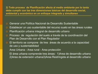 2) Todo proceso de Planificación afecta al medio ambiente por lo tanto
debe cumplir con las tres dimensiones básicas del desarrollo social,
ambiental y económico en un enfoque integrado y simultaneo
 Generar una Política Nacional de Desarrollo Sustentable
 Establecer un uso sustentable del recurso suelo en las áreas rurales
 Planificación urbana integral de desarrollo urbano
 Proceso de regulación del suelo a través de la coordinación del
Plan de Desarrollo con el Plan Regulador
 El territorio se compone de tres áreas de acuerdo a la capacidad
de uso y sustentabilidad
Area Urbana - Area rural - Area protección
El área urbana comprende tres áreas: 1)Area de desarrollo urbano
2)Area de extensión urbana3)Area Restringida al desarrollo urbano
 