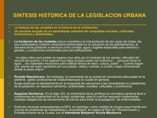 SINTESIS HISTORICA DE LA LEGISLACION URBANA
 La historia de las ciudades es la historia de la civilización.
 Un proceso surgido de un aprendizaje colectivo de conquistas sociales, culturales,
económicas y ambientales.
 La fundación de las ciudades estuvo sometida a la interpretación de las Leyes de Indias, las
que contemplaron criterios urbanístico-ambientales en la ubicación de los asentamientos, la
cercanía de la población a servicios como comida, agua y lugares especiales para siembra y
ganado, y condiciones ambientales para las edificaciones
 “no elijan sitios para poblar en lugares muy altos por la molestia de los vientos, dificultad del
servicio de acarreo; ni en lugares muy bajos porque suelen ser enfermos”…”procuren tener el
agua… los materiales necesarios para edificar tierras de labor, cultura, pasto”… “cuando hagan
una planta del lugar repártanlo por sus plazas, calles y solares, a cordel y regla comenzando
desde la plaza mayor”
 Período Republicano, Sin embargo, el crecimiento de la ciudad sin normativas adecuadas en la
periferia, gestó condiciones de insalubridad para la ciudad en general.
 Surge entonces el planteamiento en la búsqueda de soluciones a las necesidades no satisfechas
de la población, en aspectos sanitarios, ambientales, sociales, culturales y económicos.
 Aspectos Sanitarios: En el siglo XIX, el crecimiento de la periferia sin normativa sanitaria llevó a
condiciones de insalubridad en la ciudad, epidemias, para lo cual fue necesario implementar
medidas obligatorias de saneamiento de barrios para evitar la propagación de enfermedades.
 Entre las acciones sobresalientes en1874, en Santiago, como medida de cirugía mayor frente aun
cúmulo de problemas de habitabilidad y accesibilidad, se realiza el Plan de Transformación y
Embellecimiento de la Ciudad, por el Intendente Benjamín Vicuña Mackenna.
 