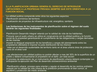 3) LA PLANIFICACION URBANA GENERA EL DERECHO DE INTRODUCIR
LIMTACIONES A LA PROPIEDAD PRIVADA SIEMPRE QUE ESTE ORIENTADA A LA
FUNCION SOCIAL
 La utilidad publica comprende entre otros los siguientes aspectos:
Planificación armónica del territorio
 Localización de proyectos de infraestructura vial, energética, sanitaria
Las limitaciones de los instrumentos de planificación sobre el régimen del suelo
tendrán las siguientes finalidades:
 Planificación Desarrollo integral velando por la calidad de vida de los habitantes.
 Procurar que el suelo urbano se utilice en congruencia con la utilidad publica y la función
social de la propiedad garantizando el cumplimiento de las obligaciones y cargas derivadas
de las mismas
 Impedir la desigual asignación de los beneficios y cargas del planeamiento entre los
propietarios afectados e imponer la justa distribución de los mismos
 Velar por el desarrollo sustentable del territorio tanto en el área urbana área de protección
como en el área rural
 Las afectaciones por utilidad publica no podrán afectar a mas del 30% de la superficie de un
predio y deberá compensarse al propietario en el daño por esta acción
 El proceso de elaboración de un instrumento de planificación urbana deberá contemplar con
anticipación la ejecución del Plan de desarrollo socioeconómico ambiental
Planificación urbana proceso para orientar y regular el desarrollo de los centros poblados
velando por la calidad de vida urbana de la población promoviendo el bien común, el
equilibrio y protección del medio ambiente
 