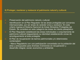6) Proteger, mantener y restaurar el patrimonio natural y cultural.
 Preservación del patrimonio natural y cultural.
 Identificación en el Plan Regulador de las áreas protegidas por convenios
internacionales, por ser áreas de carácter único y exclusivo. En este
criterio ingresa el Sistema Nacional de Areas Silvestres Protegidas del
Estado. Se considera en esta categoría las áreas de interés paisajístico.
 El Plan Regulador establecerá las áreas individuales o conjuntamente de
patrimonio cultural resguardando su identidad estableciendo zonas de
amortiguamiento al área protegida.
 El Plan de recuperación de barrios patrimoniales y/o deteriorados
contemplará:
- Marco Regulatorio con una participación concertada con la población del
área y presupuesto para diversas inversiones en recuperación y
desarrollo integral, social, economico y ambiental.
 
