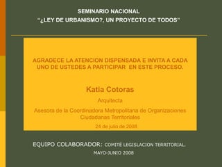 AGRADECE LA ATENCION DISPENSADA E INVITA A CADA
UNO DE USTEDES A PARTICIPAR EN ESTE PROCESO.
Katia Cotoras
Arquitecta
Asesora de la Coordinadora Metropolitana de Organizaciones
Ciudadanas Territoriales
24 de julio de 2008
SEMINARIO NACIONAL
“¿LEY DE URBANISMO?, UN PROYECTO DE TODOS”
EQUIPO COLABORADOR: COMITÉ LEGISLACION TERRITORIAL.
MAYO-JUNIO 2008
 