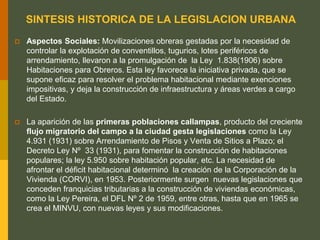 SINTESIS HISTORICA DE LA LEGISLACION URBANA
 Aspectos Sociales: Movilizaciones obreras gestadas por la necesidad de
controlar la explotación de conventillos, tugurios, lotes periféricos de
arrendamiento, llevaron a la promulgación de la Ley 1.838(1906) sobre
Habitaciones para Obreros. Esta ley favorece la iniciativa privada, que se
supone eficaz para resolver el problema habitacional mediante exenciones
impositivas, y deja la construcción de infraestructura y áreas verdes a cargo
del Estado.
 La aparición de las primeras poblaciones callampas, producto del creciente
flujo migratorio del campo a la ciudad gesta legislaciones como la Ley
4.931 (1931) sobre Arrendamiento de Pisos y Venta de Sitios a Plazo; el
Decreto Ley Nº 33 (1931), para fomentar la construcción de habitaciones
populares; la ley 5.950 sobre habitación popular, etc. La necesidad de
afrontar el déficit habitacional determinó la creación de la Corporación de la
Vivienda (CORVI), en 1953. Posteriormente surgen nuevas legislaciones que
conceden franquicias tributarias a la construcción de viviendas económicas,
como la Ley Pereira, el DFL Nº 2 de 1959, entre otras, hasta que en 1965 se
crea el MINVU, con nuevas leyes y sus modificaciones.
 