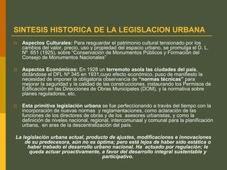 SINTESIS HISTORICA DE LA LEGISLACION URBANA
 Aspectos Culturales: Para resguardar el patrimonio cultural tensionado por los
cambios del valor, precio, uso y propiedad del espacio urbano, se promulga el D. L.
Nº 651 (1925), sobre “Conservación de Monumentos Públicos y Formación del
Consejo de Monumentos Nacionales”
 Aspectos Económicos: En 1928 un terremoto asola las ciudades del país,
dictándose el DFL Nº 345 en 1931,cuyo efecto económico, puso de manifiesto la
necesidad de imponer la obligatoria observancia de “normas técnicas” para
mejorar la seguridad y la calidad de las construcciones, instaurando los Permisos de
Edificación en las Direcciones de Obras Municipales (DOM), y la normativa sobre
planes reguladores, etc.
 Esta primitiva legislación urbana se fue perfeccionando a través del tiempo con la
incorporación de nuevas normas y reglamentaciones, como aclaración de las
funciones de los directores de obras y de los asesores urbanistas, y como la
definición de niveles nacional, regional, intercomunaal y comunal para la planificación
urbana, en aras de la descentralización del país.
La legislación urbana actual, producto de ajustes, modificaciones e innovaciones
de su predecesora, aún no es óptima; pero está lejos de haber sido estática o
haber trabado el desarrollo urbano nacional. Ha actuado por regulación; le
queda actuar proactivamente, a favor del desarrollo integral sustentable y
participativo.
 