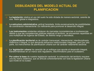 DEBILIDADES DEL MODELO ACTUAL DE
PLANIFICACION
 La legislación relativa al uso del suelo ha sido dictada de manera sectorial, carente de
una visión global e integradora.
 La estructura administrativa vertical heredada, limita excesivamente las posibilidades
de coordinación intersectorial. Es ineficiente para promover el desarrollo integral.
 Los instrumentos existentes adolecen de marcadas inconsistencias e incoherencias
debido a que las competencias públicas relativas al territorio, se encuentran repartidas en
una multiplicad de órganos del Estado, de distinto rango y naturaleza.
 La planificación territorial es de carácter transversal, intersectorial, interdisciplinaria,
sistémica e integral, lo que demanda esfuerzos institucionales integrales, pero por otra
parte, los instrumentos de planificación urbana son de carácter netamente sectorial.
 La legislación urbana ha carecido de un enfoque que apunte al desarrollo integral,
transformándose en un marco solo regulatorio, discriminatorio para el ciudadano.
 Por sobre la base de nuestra legislación sectorial, la ordenación del territorio requiere
una ley marco sistémica, que se articule coherentemente con toda la legislación urbana
que incide en la ciudad.
 
