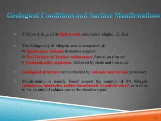  Sibayak is situated in high terrain area inside Singkut caldera
 The stratigraphy of Sibayak area is composed of:
 Quaternary volcanic formation (upper)
 Pre-Tertiary to Tertiary sedimentary formation (lower):
 Predominantly sandstone, followed by shale and limestone
 Geological structures are controlled by volcanic and tectonic processes
 Manifestation is mainly found around the summit of Mt Sibayak
(solfataras, fumaroles, sulfate-bicarbonate to sulfate water) as well as
in the vicinity of caldera rim in the shouthern part.
32
 