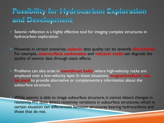  Seismic reflection is a highly effective tool for imaging complex structures in
hydrocarbon exploration.
 However, in certain scenarios, seismic data quality can be severely diminished.
For example, near-surface carbonates and volcanic rocks can degrade the
quality of seismic data through static effects.
 Problems can also arise in overthrust belts, where high-velocity rocks are
emplaced over a low-velocity layer. In these situations, magnetotelluric can
be used to provide alternative or complementary information about the
subsurface structure.
 While seismic is able to image subsurface structure, it cannot detect changes in
resistivity. MT does detect resistivity variations in subsurface structures, which in
certain situation can differentiate between structures bearing hydrocarbons and
those that do not.
 