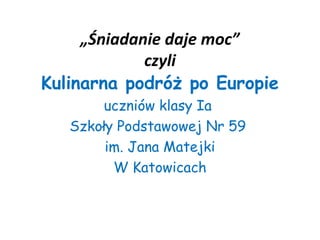 „Śniadanie daje moc”
             czyli
Kulinarna podróż po Europie
        uczniów klasy Ia
   Szkoły Podstawowej Nr 59
        im. Jana Matejki
         W Katowicach
 