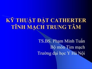 KỸ THUẬT ĐẶT CATHERTER
TĨNH MẠCH TRUNG TÂM
TS.BS. Phạm Minh Tuấn
Bộ môn Tim mạch
Trường đại học Y Hà Nội
 