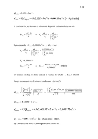 3- 41
3
2,65 5 /
orificio
Q E m s
= −
( )
3 3
45 45 2,65 5 / 0,00119 / 19 /min
total orificio
Q Q x E m s m s gal
= = − = =
A continuación, verificamos el número de Reynolds en la tubería de entrada:
( )
2
Re
4
total total
D
D D
D
Q Q
V D
V
A
D
ρ
π
µ
= ⇒ = =
 
 
 
Reemplazando: 3
0,00119 / , 15
total
Q m s D cm
= =
( ) ( )
3
2 2
0,00119 /
0,015
4 4
6,734 /
total total
D
D
D
Q Q m s
V
A
D
V m s
π π
= = =
   
   
   
=
3
988 6,734 6,734
Re Re 182112
0,548 10
D
D D
V D x x
x
ρ
µ −
= ⇒ = =
De acuerdo a la Fig. 3,7 (Parte teórica), el valor de 0,60 , Re 180000
D
Co ≅ >
Luego, nuevamente recalculamos con el nuevo valor de Co:
( )
( )
( ) ( )
2 2
1 2
4
(0,0015) 0,60
2 2 400000 101000
4 4
988
1 0
1
orificio
do Co x
p p
Q
π π
ρ
β
   
 
  − −
   
= =
−
−
3
2,6085 5 /
orificio
Q E m s
= −
3 3
45 45 2,6085 5 / 0,001173 /
total orificio
Q Q x E m s m s
= = − =
a) ( )
3
0,001173 / 18,6 /min Re .
total
Q m s gal sp
= ≅
b). Una reducción de 40 % podría producir un caudal de:
 