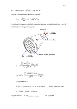 3- 42
3 4 3
0,60 (0,001173 / ) 7,004 10 /
Total
Q x m s x m s
−
= =
Luego el caudal para cada orificio corresponde:
5 3
1,57 10 /
45
Total
Orificio
Q
Q x m s
−
= =
A continuación podemos calcular la caída de presión que produce los orificios, y para el
cual planteamos el siguiente esquema:
( )
( )
( )
( )
( )
2
1 2
4
2
5
2 1 1 2 2
1
2
4
1
(0,0015) 0,60
2( )
4
1,57 10
988
1 0
108000
108 000 108000 , 101000 ( .)
108000 101000 209000
orificio
do Co
p p
Q
x
p
x
p Pa
p p Pa p p pero p atm
p Pa
π
ρ
β
π
−
 
  −
 
=
−
 
  −∆
 
=
−
−∆ =
− − = ⇒ = + =
= + =
Luego la presión: 1 arg int ,
c a erior del difusor
p p ver esquema
=
 