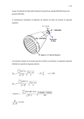 3- 43
Luego el reducidor de flujo debe disminuir la presión de entrada (400 kPa) hasta esta
presión (209 kPa).
A continuación calculamos el diámetro de reductor de flujo de acuerdo al siguiente
esquema:
La ecuación a utilizar es la misma que de un orificio, así tenemos la siguiente expresión
definido de acuerdo al esquema anterior:
( ) ( )
( ) ( )
( )
2
1
4
2
1
4
2
4
4
2
4
2
4
, ,
1
2
4
1
(0,015 ) 0,61
2 400000 209000
4
7,04 10
988
1
0,3321
1
Total
Total
d Co
p p d
Q d D
D
D Co
p p
Q
x
x
π
β β
ρ
β
π
β
ρ
β
π
β
β
β
β
−
 
  −
 
= = ⇒ =
−
 
  −
 
==
−
 
  −
 
=
−
=
−
 