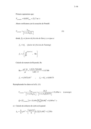 3- 46
Primero suponemos que:
ax
0,85 21,7 /
promedio m
V V m s
= =
Ahora verificamos con la ecuación de Prandtl:
max
1 1,33
promedio
D
V
V
f
=
 
+
 
(1)
donde fD es factor de fricción de Darcy y es igua a:
4 ( )
D F
f f factor de friccion de Fanning
=
F
f f
D
ε
=
[ ]
0
, Re
tubo liso
 
 
 
 
Calculo de numero de Reynods, Re
( )( )
3
1,2 21,7 0,08
Re 115700
1,8 5
4,3672 10 , 4 0,00175
F D F
V D
E
f x f f
ρ
µ
−
= = =
−
= = ≅
Reemplazando los datos en la Ec. (1):
( ) ( )( )
max
2 3
25,5
21,69 / ( )
1 1,33 1 1,33 0,0175
21,69 0,08 0,109 /
4
promedio
D
promedio
V
V m s converge
f
Q V A x m s
π
= = =
   
+ +
   
= = =
c) Calculo de esfuerzo de corte en la pared:
( )( )
2
2 0,0175
1,2 21,69 1,23
8 8
D
W
f
V Pa
τ ρ
 
= = =
 
 
 