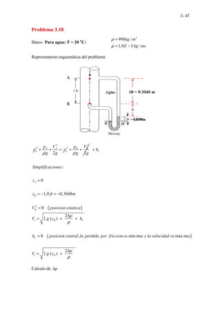 3- 47
Problema 3.18
Datos: Para agua: T = 20 o
C:
3
998 /
1,0 3 /
kg m
E kg ms
ρ
µ
=
= −
Representaron esquemática del problema:
A
z
2
2
A A
A
p V
z
g g
ρ
+ + =
2
2
B B
p V
g g
ρ
+ +
( )
2
:
0
1,0 0,3048
0
L
A
B
B
h
Simplificaciones
z
z ft m
V posicion estatica
+
=
= − = −
=
( )
1
1
2
2 ( )
0 , min max
2
2 ( )
B L
L
B
p
V g z h
h posicion central la perdida por friccion es ima y la velocidad es ima
p
V g z
ρ
ρ
∆
= + +
=
∆
= +
Calculo de p
∆
 