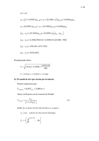 3- 48
'
B
po po
p x
=
+ ( ) 2
0,0508 0,3048
H O A
g p x
ρ
+ = + +
( )
( ) ( )
( ) ( ) ( )
( ) [ ]
( )
( )
2
2 2
2 2
0,0508
0,0508 0,3048 0,0508
0,3048 0,0508
0,3048 998 9,8 0,0508 9,8 13600 998
2981,06 6273,78
9254,84
H O Hg
B H O A H O Hg
B A H O Hg H O
B A
B A
B A
g xg
p g p g g
p p g g
p p x x x x
p p Pa
p p Pa
ρ ρ
ρ ρ ρ
ρ ρ ρ
+
+ = + +
 
− = + −
 
− = + −
− = +
− =
Reemplazando datos:
1
1
2 9254,84
2 9,8 ( 0,3048)
998
3,54 / 11,63 / max
x
V x x
V m s ft s V
= − +
= = =
b). El caudal de aire que circula por la tubería:
Primero suponemos que:
ax
0,85 3,009 /
promedio m
V V m s
= =
Ahora verificamos con la ecuación de Prandtl:
max
1 1,33
promedio
D
V
V
f
=
 
+
 
(1)
donde fD es factor de fricción de Darcy y es igua a:
4 ( )
D F
f f factor de friccion de Fanning
=
F
f f
D
ε
=
[ ]
0
, Re
tubo liso
 
 
 
 
 