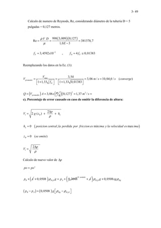 3- 49
Calculo de numero de Reynods, Re, considerando diámetro de la tubería D = 5
pulgadas = 0,127 metros.
( )( )
3
998 3,009 0,127
Re 381378,7
1,0 3
3,4592 10 , 4 0,01383
F D F
V D
E
f x f f
ρ
µ
−
= = =
−
= = ≅
Reemplazando los datos en la Ec. (1):
( ) ( )( )
max
2 3
3,54
3,06 / 10,04 / ( )
1 1,33 1 1,33 0,01383
3,06 0,127 1,37 /
4
promedio
D
promedio
V
V m s ft s converge
f
Q V A x m s
π
= = = =
   
+ +
   
= = = =
c). Porcentaje de error causado en caso de omitir la diferencia de altura:
( )
1
1
2
2 ( )
0 , min max
0 ( )
2
B L
L
B
p
V g z h
h posicion central la perdida por friccion es ima y la velocidad es ima
z se omite
p
V
ρ
ρ
∆
= + +
=
=
∆
=
Calculo de nuevo valor de p
∆
'
B
po po
p x
=
+ ( ) 2
0,0508 0,3048
H O A
g p
ρ
+ = +
0 seomite
x
+
( )
( ) ( )
2
2
0,0508
0,0508
H O Hg
B A Hg H O
g xg
p p g
ρ ρ
ρ ρ
+
 
− = −
 
 