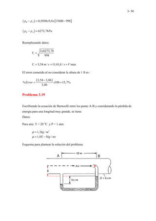 3- 50
( ) [ ]
( )
0,0508 9,8 13600 998
6273,78
B A
B A
p p x x
p p Pa
− = −
− =
Reemplazando datos:
1
1
2 6273,78
998
3,54 / 11,61 / max
x
V
V m s ft s V
=
= = =
El error cometido al no considerar la altura de 1 ft es :
( )
3,54 3,06
% 100 15,7%
3,06
Error x
−
= =
Problema 3.19
Escribiendo la ecuación de Bernoulli entre los punto A-B y considerando la pérdida de
energía para una longitud muy grande, se tiene:
Datos:
Para aire: T = 20 o
C y P = 1 atm.
3
1,2 /
1,8 5 /
kg m
E kg ms
ρ
µ
=
= −
Esquema para plantear la solución del problema
 