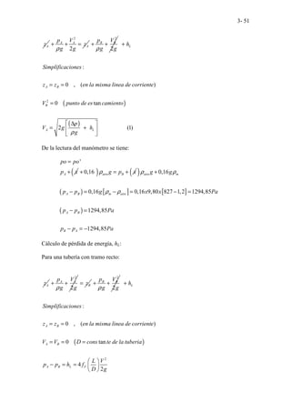 3- 51
A
z
2
2
A A
A
p V
z
g g
ρ
+ + =
2
2
B B
p V
g g
ρ
+ +
( )
( )
2
:
0 , ( )
0 tan
2 (1)
L
A B
B
A L
h
Simplificaciones
z z en la misma linea de corriente
V punto de es camiento
p
V g h
g
ρ
+
= =
=
∆
 
= +
 
 
De la lectura del manómetro se tiene:
'
A
po po
p x
=
+ ( )
0,16 aire B
g p x
ρ
+ = + ( )
( ) [ ] [ ]
( )
0,16
0,16 0,16 9,80 827 1,2 1294,85
1294,85
1294,85
aire m
A B m aire
A B
B A
g g
p p g x x Pa
p p Pa
p p Pa
ρ ρ
ρ ρ
+
− = − = − =
− =
− = −
Cálculo de pérdida de energía, hL:
Para una tubería con tramo recto:
A
z
2
2
A A
p V
g g
ρ
+ + B
z
=
2
2
B B
p V
g g
ρ
+ +
( )
2
:
0 , ( )
0 tan
4
2
L
A B
A B
A B L F
h
Simplificaciones
z z en la misma linea de corriente
V V D cons te de la tuberia
L V
p p h f
D g
+
= =
= = =
 
− = =  
 
 
