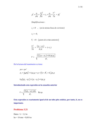 3- 54
1
z
2
1 1
2
p V
g g
ρ
+ + 2
2
2
2
2
L
V
p
z h
g g
ρ
= + + +
( )
( )
( )
1
2 1
1
2
1 2
2
2
1 2 1
:
0 , ( )
0 tan
( )
2
2 ( )
w
w
w
Simplificaciones
z en la misma linea de corriente
z h
V punto de es camiento
p p
V
z
g g
p p h g
V
ρ
ρ
ρ
=
= −
=
−
= + −
− +
 
 
=
De la lectura del manómetro se tiene:
2 2
'
w
po po
p h g
ρ
=
+ 3 1 1
m
h g p h h
ρ
+ = + +
( )
[ ] ( )
2 3
3 1 2 1
w
m w w
h g
h g p p h g
ρ
ρ ρ ρ
+
− = − +
Introduciendo esta expresión en la ecuación anterior
( ) 3
2
Re .
m w
w
gh
V sp
ρ ρ
ρ
−
=
Esta expresión es exactamente igual al de un tubo pito estático, por tanto, h1 no es
importante.
Problema 3.21
Datos: L = 1,2 m
ho = 18 mm = 0,018 m
 