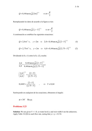 3- 56
( )
5/ 2
0,44tan
2
Q g ho
θ
α α
= ⇒ =
Reemplazando los datos de acuerdo a la figura se tien:
( )
5/ 2
0,44tan
2
Q g y Y
θ
α α
= − ⇒ =
A continuación se establece las siguientes ecuaciones:
( )
( )
5/ 2
3
5/ 2
3
2,0 / , 2 2,0 0,44tan 2 (1)
2,75 / , 2 6,0 0,44tan 2,75 (2)
Q m s y m g Y
Q m s y m g Y
α
α
= = ⇒ = −
= = ⇒ = −
Dividiendo la Ec. (1) entre la Ec. (2), resulta:
( )
( )
( )
( )
( )
( )
5/ 2
5/ 2
2/5
0,44tan 2
2,0
6,0 0,44tan 2,75
2
2,0
6,0 2,75
2
0,6443 , 0,64
2,75
g Y
g Y
Y
Y
Y
Y
Y
α
α
−
=
−
−
 
=
  −
 
−
= ⇒ ≅
−
Sustituyendo en cualquiera de las ecuaciones, obtenemos el ángulo:
34 Re .
o
sp
α =
Problema 3.23
Solution: We are given Y = 1 ft, so water level y1 and weir width b are the unknowns.
Apply Table 10.2(b) to each flow rate, noting that y2 = y1 + 0.5 ft:
 