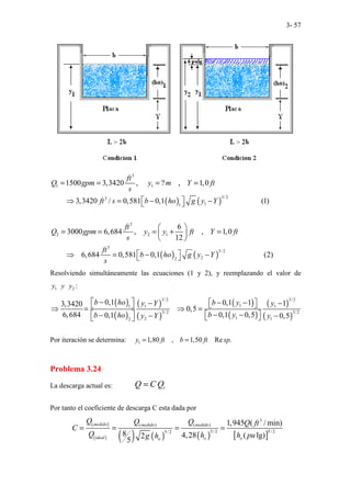 3- 57
( ) ( )
( ) ( )
3
1 1
3/ 2
3
1
1
3
2 2 1
3
3/ 2
2
2
1500 3,3420 , ? , 1,0
3,3420 / 0,581 0,1 (1)
6
3000 6,684 , , 1,0
12
6,684 0,581 0,1 (2)
ft
Q gpm y m Y ft
s
ft s b ho g y Y
ft
Q gpm y y ft Y ft
s
ft
b ho g y Y
s
= = = =
 
⇒ = − −
 
 
= = = + =
 
 
 
⇒ = − −
 
Resolviendo simultáneamente las ecuaciones (1 y 2), y reemplazando el valor de
1 2
y y y :
( )
( )
( )
( )
( )
( )
( )
( )
3/ 2 3/ 2
1
1 1
1
3/ 2 3/ 2
1
2 1
2
0,1 0,1 1 1
3,3420
0,5
6,684 0,1 0,5
0,1 0,5
b ho b y
y Y y
b y
b ho y Y y
 
− − −
 
− −
   
⇒ = ⇒ =
− −
   
− − −
 
 
Por iteración se determina: 1 1,80 , 1,50 Re .
y ft b ft sp
= =
Problema 3.24
La descarga actual es: i
Q C Q
=
Por tanto el coeficiente de descarga C esta dada por
( )
( ) ( ) ( ) ( ) [ ]
3
( ) ( )
5/2 5/ 2
5/ 2
1,945 ( / min)
8 4,28 ( lg)
2
5
medido medido medido
ideal o o
o
Q Q Q Q ft
C
Q h h pu
g h
= = = =
 