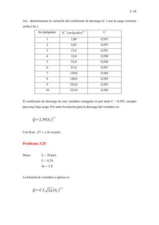 3- 58
Así, determinamos la variación del coeficiente de descarga (C ) con la carga corriente
arriba ( ho )
ho (pulgadas) 5/ 2 5/ 2
( lg )
o
h pu adas C
1 1,00 0,583
2 5,65 0,597
3 15,6 0,591
4 32,0 0,590
5 53,0 0,588
6 87,0 0,587
7 130,0 0,586
8 180,0 0,585
9 243,0 0,585
10 315,0 0,586
El coeficiente de descarga de este vertedero triangular es por tanto C = 0,585, excepto
para muy baja carga. Por tanto la relación para la descarga del vertedero es:
( )
5/2
2,50 o
Q h
=
Con Q en ft3
/ s y ho en pies.
Problema 3.25
Datos: L = 30 pies
C = 0,70
ho = 2 ft
La formula de vertedero a aplicar es:
( )
3/ 2
2 o
Q C L g h
=
 