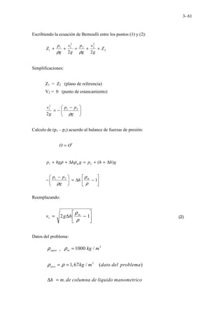 3- 61
Escribiendo la ecuación de Bernoulli entre los puntos (1) y (2):
2
2
2
2
2
1
1
1
2
2
Z
g
v
g
p
g
v
g
p
Z +
+
=
+
+
ρ
ρ
Simplificaciones:
Z1 = Z2 (plano de referencia)
V2 = 0 (punto de estancamiento)







 −
−
=
g
p
p
g
v
ρ
2
1
2
1
2
Calculo de (p1 – p2) acuerdo al balance de fuerzas de presión:
O O′
=
g
h
h
p
g
h
hg
p m )
(
2
1 ∆
+
+
=
∆
+
+ ρ
ρ






−
∆
=







 −
− 1
2
1
ρ
ρ
ρ
m
h
g
p
p
Reemplazando:






−
∆
= 1
2
1
ρ
ρm
h
g
v (2)
Datos del problema:
3
3
1000 /
1,67 / ( )
.
agua m
aire
kg m
kg m dato del problema
h m de columna de liquido manometrico
ρ ρ
ρ ρ
= =
= =
∆ =
 