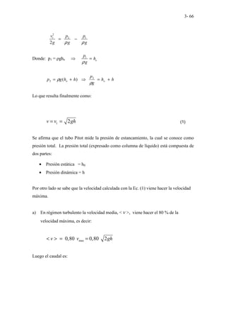 3- 66
2
1 2 1
2
v p p
g g g
ρ ρ
= −
Donde: p1 = ρgho
1
o
p
h
g
ρ
⇒ =
h
h
g
p
h
h
g
p o
o +
=
⇒
+
=
ρ
ρ 2
2 )
(
Lo que resulta finalmente como:
1 2
v v gh
= = (1)
Se afirma que el tubo Pitot mide la presión de estancamiento, la cual se conoce como
presión total. La presión total (expresado como columna de líquido) está compuesta de
dos partes:
• Presión estática = h0
• Presión dinámica = h
Por otro lado se sabe que la velocidad calculada con la Ec. (1) viene hacer la velocidad
máxima.
a) En régimen turbulento la velocidad media, < v >, viene hacer el 80 % de la
velocidad máxima, es decir:
max
0,80 0,80 2
v v gh
< > = =
Luego el caudal es:
 