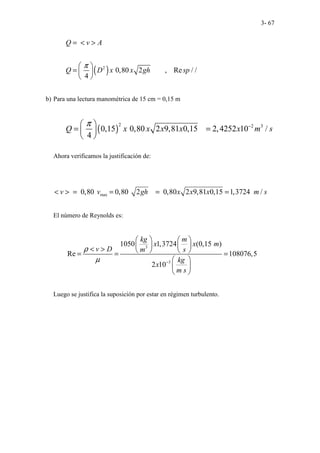3- 67
( )
2
0,80 2 , Re / /
4
Q v A
Q D x x gh sp
π
= < >
 
=  
 
b) Para una lectura manométrica de 15 cm = 0,15 m
( )
2 2 3
0,15 0,80 2 9,81 0,15 2,4252 10 /
4
Q x x x x x m s
π −
 
= =
 
 
Ahora verificamos la justificación de:
max
0,80 0,80 2 0,80 2 9,81 0,15 1,3724 /
v v gh x x x m s
< > = = = =
El número de Reynolds es:
3
3
1050 1,3724 (0,15 )
Re 108076,5
2 10
kg m
x x m
v D m s
kg
x
m s
ρ
µ −
   
   
< >    
= = =
 
 
 
Luego se justifica la suposición por estar en régimen turbulento.
 