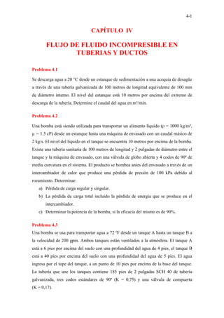 4-1
CAPÍTULO IV
FLUJO DE FLUIDO INCOMPRESIBLE EN
TUBERIAS Y DUCTOS
Problema 4.1
Se descarga agua a 20 °C desde un estanque de sedimentación a una acequia de desagüe
a través de una tubería galvanizada de 100 metros de longitud equivalente de 100 mm
de diámetro interno. El nivel del estanque está 10 metros por encima del extremo de
descarga de la tubería. Determine el caudal del agua en m³/min.
Problema 4.2
Una bomba está siendo utilizada para transportar un alimento líquido (ρ = 1000 kg/m³,
µ = 1.5 cP) desde un estanque hasta una máquina de envasado con un caudal másico de
2 kg/s. El nivel del líquido en el tanque se encuentra 10 metros por encima de la bomba.
Existe una tubería sanitaria de 100 metros de longitud y 2 pulgadas de diámetro entre el
tanque y la máquina de envasado, con una válvula de globo abierta y 4 codos de 90º de
media curvatura en el sistema. El producto se bombea antes del envasado a través de un
intercambiador de calor que produce una pérdida de presión de 100 kPa debido al
rozamiento. Determinar:
a) Pérdida de carga regular y singular.
b) La pérdida de carga total incluido la pérdida de energía que se produce en el
intercambiador.
c) Determinar la potencia de la bomba, si la eficacia del mismo es de 90%.
Problema 4.3
Una bomba se usa para transportar agua a 72 ºF desde un tanque A hasta un tanque B a
la velocidad de 200 gpm. Ambos tanques están ventilados a la atmósfera. El tanque A
está a 6 pies por encima del suelo con una profundidad del agua de 4 pies, el tanque B
está a 40 pies por encima del suelo con una profundidad del agua de 5 pies. El agua
ingresa por el tope del tanque, a un punto de 10 pies por encima de la base del tanque.
La tubería que une los tanques contiene 185 pies de 2 pulgadas SCH 40 de tubería
galvanizada, tres codos estándares de 90º (K = 0,75) y una válvula de compuerta
(K = 0,17).
 