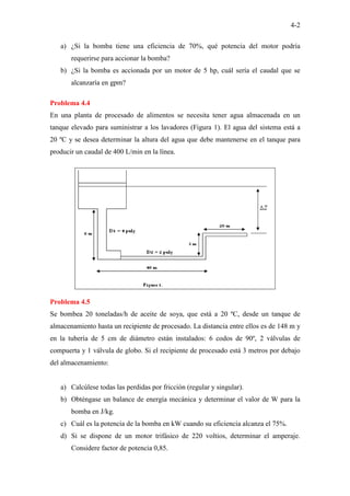 4-2
a) ¿Si la bomba tiene una eficiencia de 70%, qué potencia del motor podría
requerirse para accionar la bomba?
b) ¿Si la bomba es accionada por un motor de 5 hp, cuál sería el caudal que se
alcanzaría en gpm?
Problema 4.4
En una planta de procesado de alimentos se necesita tener agua almacenada en un
tanque elevado para suministrar a los lavadores (Figura 1). El agua del sistema está a
20 ºC y se desea determinar la altura del agua que debe mantenerse en el tanque para
producir un caudal de 400 L/min en la línea.
Problema 4.5
Se bombea 20 toneladas/h de aceite de soya, que está a 20 ºC, desde un tanque de
almacenamiento hasta un recipiente de procesado. La distancia entre ellos es de 148 m y
en la tubería de 5 cm de diámetro están instalados: 6 codos de 90º, 2 válvulas de
compuerta y 1 válvula de globo. Si el recipiente de procesado está 3 metros por debajo
del almacenamiento:
a) Calcúlese todas las perdidas por fricción (regular y singular).
b) Obténgase un balance de energía mecánica y determinar el valor de W para la
bomba en J/kg.
c) Cuál es la potencia de la bomba en kW cuando su eficiencia alcanza el 75%.
d) Si se dispone de un motor trifásico de 220 voltios, determinar el amperaje.
Considere factor de potencia 0,85.
 