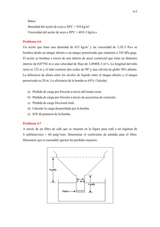 4-3
Datos:
Densidad del aceite de soya a 20ºC = 910 kg/m³
Viscosidad del aceite de soya a 20ºC = 40 E-3 kg/m.s
Problema 4.6
Un aceite que tiene una densidad de 833 kg/m³ y un viscosidad de 3,3E-3 Pa-s se
bombea desde un tanque abierto a un tanque presurizado que mantiene a 345 kPa gage.
El aceite se bombea a través de una tubería de acero comercial que tiene un diámetro
interior de 0,07792 m a una velocidad de flujo de 3,4940E-3 m³/s. La longitud del tubo
recto es 122 m y el tubo contiene dos codos de 90º y una válvula de globo 50% abierta.
La diferencia de altura entre los niveles de líquido entre el tanque abierto y el tanque
presurizado es 20 m. La eficiencia de la bomba es 65%. Calcular:
a) Pérdida de carga por fricción a través del tramo recto.
b) Pérdida de carga por fricción a través de accesorios de conexión.
c) Pérdida de carga friccional total.
d) Calcular la carga desarrollada por la bomba.
e) KW de potencia de la bomba.
Problema 4.7
A través de un filtro de café que se muestra en la figura pasa café a un régimen de
4 cubiletes/min = 60 pulg³/min. Determinar el coeficiente de pérdida para el filtro.
Demostrar que es razonable ignorar las perdidas mayores.
 