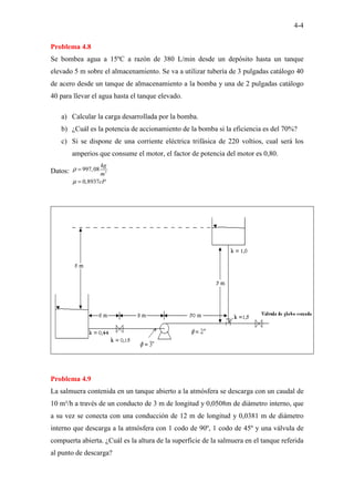 4-4
Problema 4.8
Se bombea agua a 15ºC a razón de 380 L/min desde un depósito hasta un tanque
elevado 5 m sobre el almacenamiento. Se va a utilizar tubería de 3 pulgadas catálogo 40
de acero desde un tanque de almacenamiento a la bomba y una de 2 pulgadas catálogo
40 para llevar el agua hasta el tanque elevado.
a) Calcular la carga desarrollada por la bomba.
b) ¿Cuál es la potencia de accionamiento de la bomba si la eficiencia es del 70%?
c) Si se dispone de una corriente eléctrica trifásica de 220 voltios, cual será los
amperios que consume el motor, el factor de potencia del motor es 0,80.
Datos: 3
997,08
0,8937
kg
m
cP
ρ
µ
=
=
Problema 4.9
La salmuera contenida en un tanque abierto a la atmósfera se descarga con un caudal de
10 m³/h a través de un conducto de 3 m de longitud y 0,0508m de diámetro interno, que
a su vez se conecta con una conducción de 12 m de longitud y 0,0381 m de diámetro
interno que descarga a la atmósfera con 1 codo de 90º, 1 codo de 45º y una válvula de
compuerta abierta. ¿Cuál es la altura de la superficie de la salmuera en el tanque referida
al punto de descarga?
 