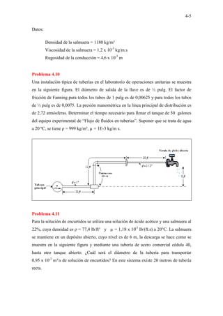 4-5
Datos:
Densidad de la salmuera = 1180 kg/m³
Viscosidad de la salmuera = 1,2 x 10-3
kg/m.s
Rugosidad de la conducción = 4,6 x 10-5
m
Problema 4.10
Una instalación típica de tuberías en el laboratorio de operaciones unitarias se muestra
en la siguiente figura. El diámetro de salida de la llave es de ½ pulg. El factor de
fricción de Fanning para todos los tubos de 1 pulg es de 0,00625 y para todos los tubos
de ½ pulg es de 0,0075. La presión manométrica en la línea principal de distribución es
de 2,72 atmósferas. Determinar el tiempo necesario para llenar el tanque de 50 galones
del equipo experimental de “Flujo de fluidos en tuberías”. Suponer que se trata de agua
a 20 ºC, se tiene ρ = 999 kg/m³, µ = 1E-3 kg/m s.
Problema 4.11
Para la solución de encurtidos se utiliza una solución de ácido acético y una salmuera al
22%, cuya densidad es ρ = 77,4 lb/ft³ y µ = 1,18 x 10-3
lb/(ft.s) a 20°C. La salmuera
se mantiene en un depósito abierto, cuyo nivel es de 6 m, la descarga se hace como se
muestra en la siguiente figura y mediante una tubería de acero comercial cédula 40,
hasta otro tanque abierto. ¿Cuál será el diámetro de la tubería para transportar
0,95 x 10-3
m³/s de solución de encurtidos? En este sistema existe 20 metros de tubería
recta.
 