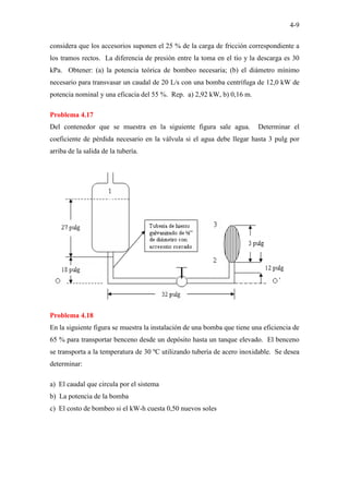 4-9
considera que los accesorios suponen el 25 % de la carga de fricción correspondiente a
los tramos rectos. La diferencia de presión entre la toma en el tío y la descarga es 30
kPa. Obtener: (a) la potencia teórica de bombeo necesaria; (b) el diámetro mínimo
necesario para transvasar un caudal de 20 L/s con una bomba centrífuga de 12,0 kW de
potencia nominal y una eficacia del 55 %. Rep. a) 2,92 kW, b) 0,16 m.
Problema 4.17
Del contenedor que se muestra en la siguiente figura sale agua. Determinar el
coeficiente de pérdida necesario en la válvula si el agua debe llegar hasta 3 pulg por
arriba de la salida de la tubería.
Problema 4.18
En la siguiente figura se muestra la instalación de una bomba que tiene una eficiencia de
65 % para transportar benceno desde un depósito hasta un tanque elevado. El benceno
se transporta a la temperatura de 30 ºC utilizando tubería de acero inoxidable. Se desea
determinar:
a) El caudal que circula por el sistema
b) La potencia de la bomba
c) El costo de bombeo si el kW-h cuesta 0,50 nuevos soles
 