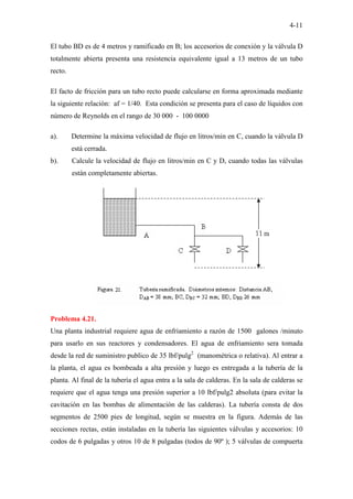 4-11
El tubo BD es de 4 metros y ramificado en B; los accesorios de conexión y la válvula D
totalmente abierta presenta una resistencia equivalente igual a 13 metros de un tubo
recto.
El facto de fricción para un tubo recto puede calcularse en forma aproximada mediante
la siguiente relación: af = 1/40. Esta condición se presenta para el caso de líquidos con
número de Reynolds en el rango de 30 000 - 100 0000
a). Determine la máxima velocidad de flujo en litros/min en C, cuando la válvula D
está cerrada.
b). Calcule la velocidad de flujo en litros/min en C y D, cuando todas las válvulas
están completamente abiertas.
Problema 4.21.
Una planta industrial requiere agua de enfriamiento a razón de 1500 galones /minuto
para usarlo en sus reactores y condensadores. El agua de enfriamiento sera tomada
desde la red de suministro publico de 35 lbf/pulg2
(manométrica o relativa). Al entrar a
la planta, el agua es bombeada a alta presión y luego es entregada a la tubería de la
planta. Al final de la tubería el agua entra a la sala de calderas. En la sala de calderas se
requiere que el agua tenga una presión superior a 10 lbf/pulg2 absoluta (para evitar la
cavitación en las bombas de alimentación de las calderas). La tubería consta de dos
segmentos de 2500 pies de longitud, según se muestra en la figura. Además de las
secciones rectas, están instaladas en la tubería las siguientes válvulas y accesorios: 10
codos de 6 pulgadas y otros 10 de 8 pulgadas (todos de 90º ); 5 válvulas de compuerta
 
