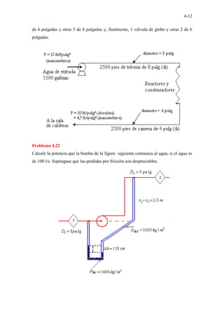 4-12
de 6 pulgadas y otras 5 de 8 pulgadas y, finalmente, 1 válvula de globo y otras 2 de 6
pulgadas.
Problema 4.22
Calcule la potencia que la bomba de la figura siguiente comunica al agua, si el agua es
de 100 l/s. Supóngase que las perdidas por fricción son despreciables.
 