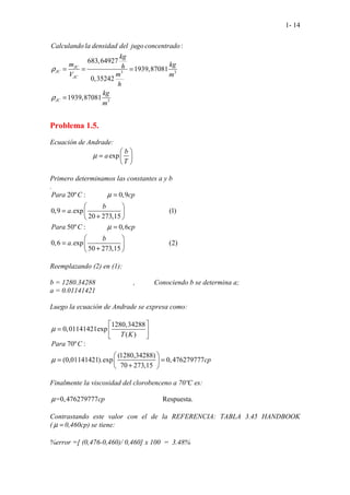 1- 14
3 3
3
:
683,64927
1939,87081
0,35242
1939,870
. . . .
8
.
1
JC
JC
JC
JC
Calculando la densidad del jugo concentrado
kg
m kg
h
m
V m
h
kg
m
ρ
ρ
= = =
=
Problema 1.5.
Ecuación de Andrade:
exp
b
a
T
µ
 
=  
 
Primero determinamos las constantes a y b
.
. ............
..............
20º : 0,9
0,9 .exp (1)
20 273,15
50º
...........
. ............
: 0,6
............
0,6 .exp (2)
50 273,1
.............
5
Para C cp
b
a
Para C cp
b
a
µ
µ
=
 
=  
+
 
=
 
=  
+
 
Reemplazando (2) en (1):
b = 1280.34288 , Conociendo b se determina a;
a = 0.01141421
Luego la ecuación de Andrade se expresa como:
1280,34288
0,01141421exp
( )
T K
µ
 
=  
 
70º :
(1280,34288)
(0,01141421).exp 0,476279777
70 273,15
.
Para C
cp
µ
 
= =
 
+
 
Finalmente la viscosidad del clorobenceno a 70ºC es:
..............................
=0,4762 ...
79777 Respuesta.
cp
µ
Contrastando este valor con el de la REFERENCIA: TABLA 3.45 HANDBOOK
( µ = 0,460cp) se tiene:
%error =[ (0,476-0,460)/ 0,460] x 100 = 3.48%
 