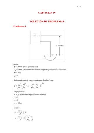 4-13
CAPÍTULO IV
SOLUCIÓN DE PROBLEMAS
Problema 4.1.
Datos:
100 ( )
10
.. .
.. .
0 ( )
10
?
. . . .
i
eq
mm tubo galvanizado
L m incluido tramo recto longitud equivalente de accesorios
z m
Q
φ =
= +
∆ =
=
1
. . . . . . . . . :
Balance de materia y energía de acuerdo a la figura
z 1
p
g
ρ
+
2
1
2
V
g
+ 2
2
p
z
g
ρ
= +
2
2
1 2
1
1
2
2
:
(Abierto a la presión atmosférica)
0
0
10
F
h
V
g
Simplificando
p p
V
z
z m
+ +
=
=
=
= −
∑
2
2
2
2 2
2 2
2
:
2
4
2 2
F
eq
F
i
Luego
V
z h
g
L
V V
z f
g D g
− = +
 
− = +  
 
∑
 