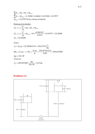 4-17
2,23844 0,44665 10,19368 12,87877
12,87877 . . . .
F R S Interc
F Total
Total
h hf hf hf
h hf
hf m de columna de líquido
= + +
= = + + =
=
∑
∑
Potencia de la bomba:
2
2
2
2 2
2
2
2
(0,98676)
10 12,87877 22,92840
2 2 9,81
22,92840
B R S Interc
B Total
B
V
H z hf hf hf
g
V
H z hf
g x
H
= + + + +
= + + = + + =
=
Luego:
22,92840 9,81 224,93153
224,93153 2,0
499,84784
0,90
1 745,7
:
1
499,84784 0,67
745,7
B B
B
B B B
B
J
F H xg x
Kg
F xm x
W F xm W W
hp W
Potencia
hp
N W hp
W
η
η
= = =
= 
→ = = =
=
= =
Problema 4.3.
 