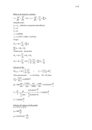 4-18
Balance de materia y energía:
1
1
p
z
g
ρ
+
2
1
2
V
g
+ 2
2
B
p
H z
g
ρ
+ = +
2
2
1 2
1
2
1
2
2
2
2
2
2
2
2
:
(Abierto a la presión atmosférica)
0
0
1,8288
1,2192 3,048 4,2672
:
2
Tramo recto Accesorios
2
4
2
F
B F
F R S
B R S
B F
V
h
g
Simplificando
p p
V
V
z m
z m
Luego
V
H z h
g
h hf hf
V
H z hf hf
g
L
V
H z f
g
+ +
=
=
≠
=
= + =
= ∆ + +
= +
= ∆ + + +
= ∆ + +
∑
∑
∑
2 2
2 2
2 2
eq
acc
i
V V
K
D g g
 
+
 
 
∑
Cálculo de hfR:
2
2
3 3
3
2
........ ........
. ..
4 ; ,Re
2
: 0,15
.... ...
, 52,5
0,15
0,002857
52,5
3.785 1 1min
200 0,0126167
min 1 1000 60
0,0126167
)
.
(
4
Regular F F
V
L
hf f f f
D
D g
Tubo galvanizado mm Di mm
D
gal L m m
Q x x x
gal L s s
m
Q Q s
V
A Di
ε
ε
ε
π π
   
= =
   
 
= =
= =
= =
= = =
2 2
5,82824
(0,0525)
4
5,82824
m
s
m
m
V
s
=
=
Cálculo del número de Reynolds:
3
3
77º 22º
998
0,9579 10
.
T F C
kg
m
kg
x
m s
ρ
µ −
= =
=
=
 