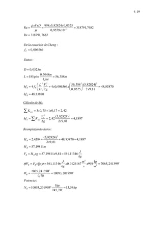4-19
3
2
2
998 5,82824 0,0525
Re 318791,7682
0,9579 10
Re 318791,7682
:
0,006566
:
0,0525
0,3048
185 56,388
1
56,388 (5,8282
4 4 0,006566
2 0,0525
. . . .
F
R F
xVxD x x
x
De la ecuación de Cheng
f
Datos
D m
m
L pies m
pie
V
L
hf f x x
D g
ρ
µ −
= = =
=
=
=
= =
 
 
= =
   
   
2
4)
48,83870
2 9,81
48,83870
R
x
hf
=
=
Cálculo de hfS:
2 2
2
3 0,75 1 0,17 2,42
(5,82824)
2,42 4,1897
2 2 9,81
acc
S acc
K x x
V
hf K
g x
= + =
= = =
∑
∑
Reemplazando datos:
2
3
3
(5,82824)
2.4384 48,83870 4,1897
2 9,81
57,19811
57,19811 9,81 561,11346
561,11346 0,0126167 998 7065,24139
7065,24139
10093,20199
0,70
:
1
10093,20199
B
B
B B
B B
B
B
H
x
H m
J
F H xg x
kg
J m kg
W F xQx x x W
kg s m
W
W W
Potencia
N W
η ρ
= + + +
=
= = =
= = =
= =
= 13,54
745,7
hp
hp
W
=
 