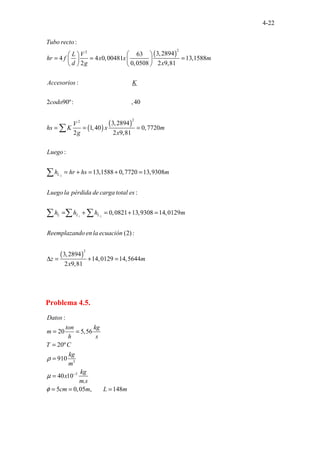 4-22
( )
( )
( )
2
2
2
2
.
.................................
........................
:
3,2894
63
4 4 0,00481 13,1588
2 0,0508 2 9,81
:
2 90º: ,40
3,289
......
4
1,40 0,77
2 2 9,81
....1
Tubo recto
L V
hr f x x m
d g x
Accesorios K
codo
V
hs K x
g x
 
 
= = =
   
   
= = =
∑
( )
2
1 2
2
20
:
13,1588 0,7720 13,9308
:
0,0821 13,9308 14,0129
(2) :
3,2894
14,0129 14,56
. . . . . .
.
44
2 9,81
. . .
L
L L L
m
Luego
h hr hs m
Luego la pérdida de carga total es
h h h m
Reemplazando en la ecuación
z m
x
= + = + =
= + = + =
∆ = + =
∑
∑ ∑ ∑
Problema 4.5.
3
3
:
20 5,56
20º
910
40 10
.
5 0,05 , 1
.. 4
.... 8
.
Datos
ton kg
m
h s
T C
kg
m
kg
x
m s
cm m L m
ρ
µ
φ
−
= =
=
=
=
= = =
 
