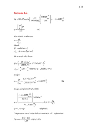 1- 15
Problema 1.6.
101325
1 ²
385,87 51445,1023
760 1 ²
N
atm N
m
p mmHg
mmHg atm m
 
 
 
∆ = =
 
 
  
 
 
2
..........................( )
32
:
:
: [ ³/ ]
:
. .
.
. . .[ ²]
flujo
flujo
p
D
L
v
Calculando la velocidad
Q
v
A
Donde
Q caudal m s
A área de flujo m
µ α
∆
 
 
 
=
=
4
4
:
13,3410 ³ ³
3,757
.
42 10
35505,75
( ²) (0,0141 ²) 1
.
,56145
.
10 ²
.
4 4
flujo
De acuerdo a los datos
V m m
Q x
t s s
A D m x m
π π
−
−
= = =
= = =
4
4
......
:
³
3,75742 10
2,40637 ( )
1,56145 10 ²
......................
( ) ( ) :
.
flujo
Luego
m
x
Q m
s
v
A x m s
Luego reemplazando en
β
β α
−
−
= = =
2
51445,1023
. ² (0,0141 )
10,05
0,013216
.
32(2,40637 )
1,32 ...........
1 ..
6 ................ Resp
.. uesta.
kg
m s m
m
kg
m m s
s
cp
µ
µ
 
 
 
 
 
= =
≈
Comparando con el valor dado por tablas (µ =1,25cp) se tiene:
1,32 1,25
% 100 5,6%
1,25
error x
−
= =
 