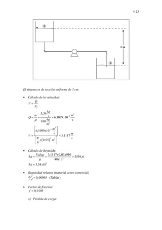 4-23
El sistema es de sección uniforme de 5 cm:
• Cálculo de la velocidad:
( )
3
3
3
3
3
2 2
5,56
6,1099 10
910
6,1099 10
3,1117
0,05
4
f
Q
V
A
kg
m m
s
Q x
kg s
m
m
x
s m
V
s
x m
ρ
π
−
−
=
= = =
 
 
 
= =
 
 
 
• Cálculo de Reynolds:
3
3
3,1117 0,05 910
Re 3539,6
40 10
Re 3,54 10
Vxdx x x
x
x
ρ
µ −
= = =
=
• Rugosidad relativa (material acero comercial)
..
0,00095 ( )
. Tablas
d
ε =
• Factor de fricción:
0,0105
f =
a) Pérdida de carga:
 