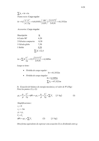 4-24
( )
2
2
:Carga regular:
3,1117
148
4 4 0,0105 61,3532
2 0,05 2
.
. . ....
9,81
:Carga singular:
Descripción K
6 90º 4,
.............. 2
...
.
0
.
2
L
h hr hs
Tramo recto
L V
hr f x x x m
d g x
Accesorios
Codos
Vá
= +
 
 
= = =
   
   
∑
( )
2
2
. ........
. . .................
. .............................
................................
0,30
1 7,50
1 0,50
12,5
3,1117
12,5 6,1689
2 2 9,81
..
lvulas compuerta
Válvula globo
Salida
K
V
hs K m
g x
=
= = =
∑
∑
Luego se tiene:
• Pérdida de carga regular:
61,3532
hr m
=
• Pérdida de carga singular:
6,1689
67,5221
L
hs m
h m
=
=
∑
b) Ecuación de balance de energía mecánica y el valor de W (J/kg):
Para los puntos (1) y (2):
( )
( )
2 2
1 1 2 2
1 2
1
2
1 2
1 2
2
...... ......................
...................... ...
/ (1)
2 2
:
0
3
(2) ...... . /
. .
L
L
p V p V
gz Ws gz F J kg
g g
Simplificaciones
z
z m
p p
V V
Ws gz F J kg
η
ρ ρ
η
+ + + = + + +
=
= −
=
=
= +
∑
∑
Otra forma equivalente de expresar esta ecuación (2) es dividiendo entre g:
 