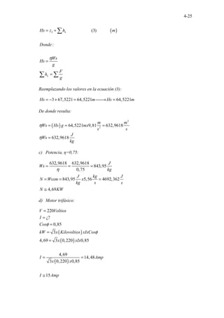 4-25
( )
2 (3)
...................... ............
:
L
L
Hs z h m
Donde
Ws
Hs
g
F
h
g
η
= +
=
=
∑
∑ ∑
Reemplazando los valores en la ecuación (3):
3 67,5221 64,5221 64,5221
Hs m Hs m
= − + = 
→ =
De donde resulta:
( )
2
2
64,5221 9,81 632,9618
632,9618
m m
Ws Hs g mx
s s
J
Ws
kg
η
η
= = =
=
c) Potencia, η=0,75:
632,9618 632,9618
843,95
0,75
843,95 5,56 4692,362
4,69
J
Ws
kg
J kg J
N Wsxm x
kg s s
N KW
η
= = =
= = =
≅
d) Motor trifásico:
( )
( )
( )
220
¿?
0,85
3
4,69 3 0,220 0,85
4,69
14,48
3 0,220 0,85
15
V Voltios
I
Cos
kW x Kilovoltios xIxCos
x xIx
I Amp
x x
I Amp
φ
φ
=
=
=
=
=
= =
≅
 