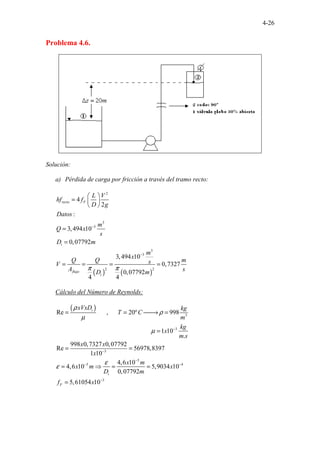 4-26
Problema 4.6.
Solución:
a) Pérdida de carga por fricción a través del tramo recto:
( ) ( )
2
3
3
3
3
2 2
4
2
:
3,494 10
0,07792
3,494 10
0,7327
0,07792
4 4
recto F
i
flujo
i
L V
hf f
D g
Datos
m
Q x
s
D m
m
x
Q Q m
s
V
A s
D m
π π
−
−
 
=  
 
=
=
= = = =
Cálculo del Número de Reynolds:
( )
3
3
3
5
5 4
...... ......
.................................................
Re , 20º 998
1 10
.
998 0,7327 0,07792
Re 56978,8397
1 10
4,6
......
10
4,6 10 5,9034 10
0
....
,07792
5
i
i
F
xVxD kg
T C
m
kg
x
m s
x x
x
x m
x m x
D m
f
ρ
ρ
µ
µ
ε
ε
−
−
−
− −
= = 
→ =
=
= =
= ⇒ = =
= 3
,61054 10
x −
 