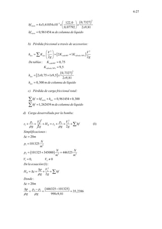 4-27
( )
2
3 0,7327
122,0
4 5,61054 10
0,07792 2 9,81
0,961 .
454 . . . .
recto
recto
hf x x x x
x
hf m de columna delíquido
−  
=  
 
=
b) Pérdida friccional a través de accesorios:
[ ]
[ ]
( )
2 2
90º 50%
90º
50%
2
.
.
. .....
.............
2 1
2 2
: 0,75
9,5
0,7327
2 0,75 1 9,5
2 9,
......
.
81
0,3 .
0 .
0 . .
acc acc codo válvula
codo
válvula
acc
acc
V V
h K K K
g g
De tablas K
K
h x x x
x
h m de columna de líquido
 
= = +
 
 
=
=
= +
=
∑
c) Pérdida de carga friccional total:
0,961454 0,300
1,262439. . . . .
recto acc
hf hf h
hf m de columna delíquido
= + = +
=
∑
∑
d) Carga desarrollada por la bomba:
2
1 1
1
2
p V
z
g g
ρ
+ +
( )
2
2 2
2
1 2
2 2 2
1 2
2
2
2 1
(1)
2
:
20
101325
101325 345000 446325
................
...............
0, 0
(1):
2
:
20
44
.
. .
6 25
.
3
B
B
p V
H z hf
g g
Simplificaciones
z m
N
p
m
N N
p
m m
V V
De la ecuación
p V
H z hf
g g
Donde
z m
p p p
g g
ρ
ρ
ρ ρ
+ = + + +
∆ =
=
= + =
= ≠
∆
= ∆ + + +
∆ =
−
∆ −
= =
∑
∑
( )
101325
35,2386
998 9,81
x
=
 
